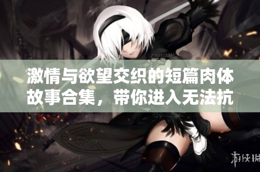 激情与欲望交织的短篇肉体故事合集，带你进入无法抗拒的情感之旅
