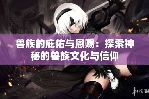 兽族的庇佑与恩赐：探索神秘的兽族文化与信仰
