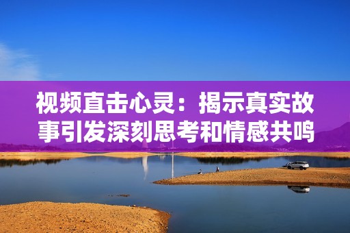 视频直击心灵：揭示真实故事引发深刻思考和情感共鸣