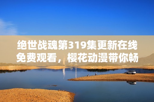 绝世战魂第319集更新在线免费观看，樱花动漫带你畅享精彩动漫体验