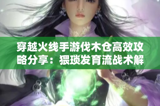 穿越火线手游伐木仓高效攻略分享：猥琐发育流战术解析与技巧推荐