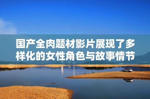 国产全肉题材影片展现了多样化的女性角色与故事情节解析