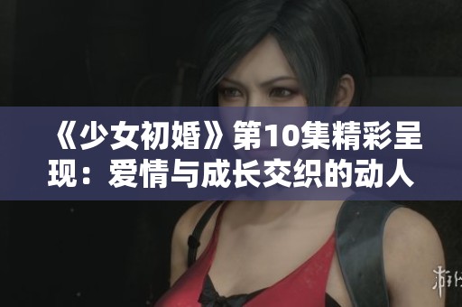 《少女初婚》第10集精彩呈现：爱情与成长交织的动人故事
