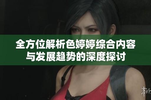 全方位解析色婷婷综合内容与发展趋势的深度探讨