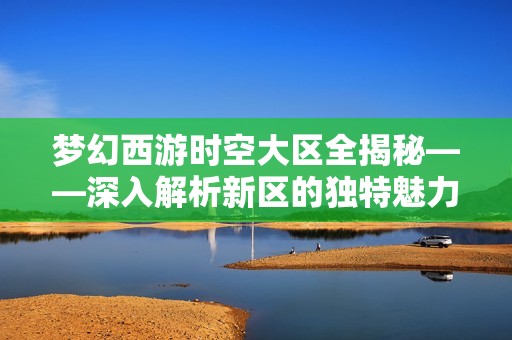 梦幻西游时空大区全揭秘——深入解析新区的独特魅力与实用攻略
