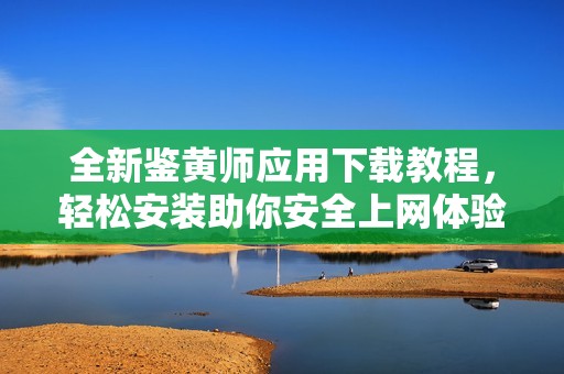 全新鉴黄师应用下载教程，轻松安装助你安全上网体验