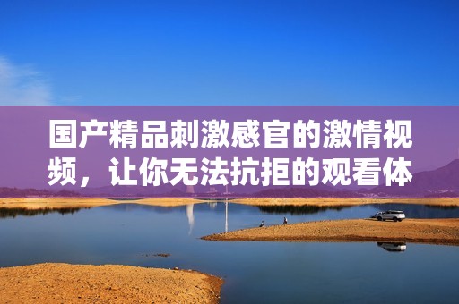国产精品刺激感官的激情视频，让你无法抗拒的观看体验