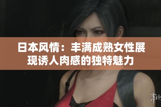 日本风情：丰满成熟女性展现诱人肉感的独特魅力