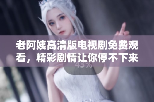老阿姨高清版电视剧免费观看，精彩剧情让你停不下来