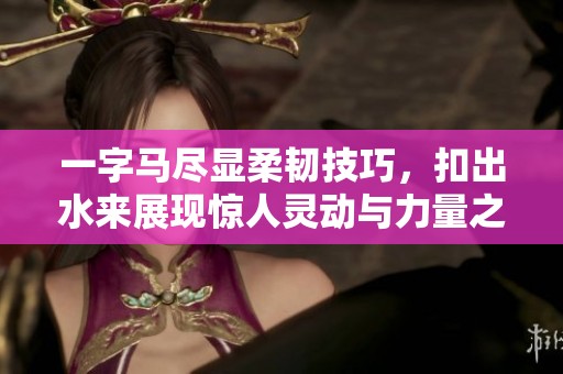 一字马尽显柔韧技巧，扣出水来展现惊人灵动与力量之美
