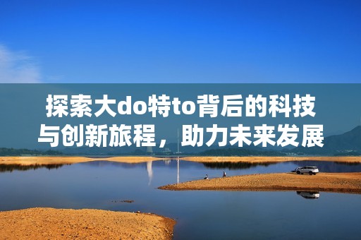 探索大do特to背后的科技与创新旅程，助力未来发展新机遇