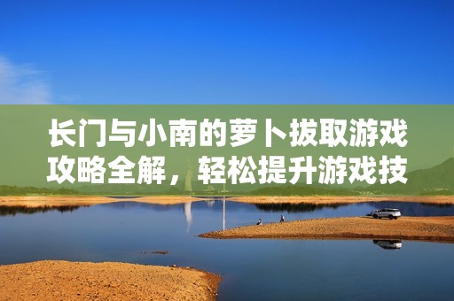 长门与小南的萝卜拔取游戏攻略全解，轻松提升游戏技巧