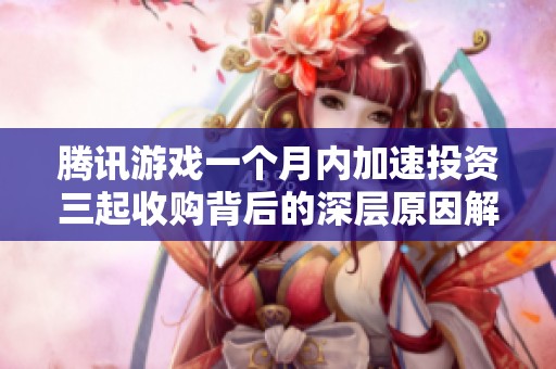 腾讯游戏一个月内加速投资三起收购背后的深层原因解析