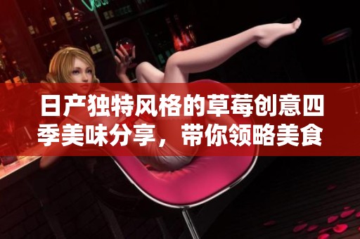 日产独特风格的草莓创意四季美味分享，带你领略美食新体验
