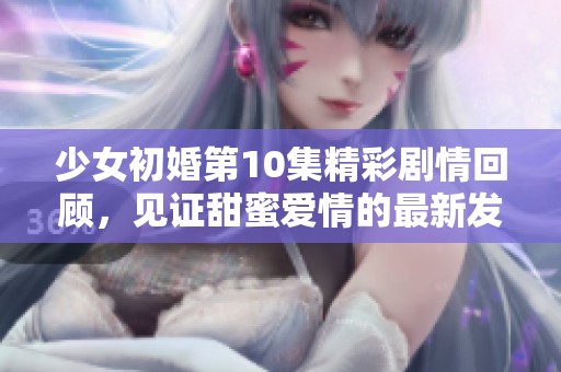 少女初婚第10集精彩剧情回顾，见证甜蜜爱情的最新发展与成长