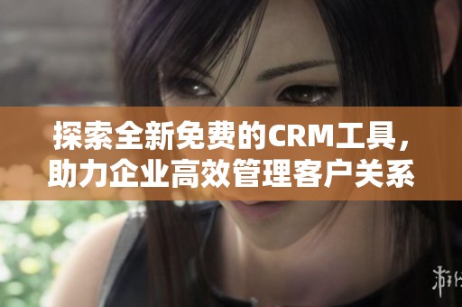 探索全新免费的CRM工具，助力企业高效管理客户关系和提升业绩