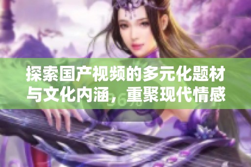 探索国产视频的多元化题材与文化内涵，重聚现代情感故事