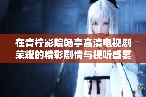 在青柠影院畅享高清电视剧荣耀的精彩剧情与视听盛宴