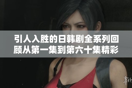 引人入胜的日韩剧全系列回顾从第一集到第六十集精彩亮点盘点