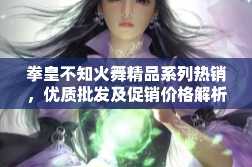 拳皇不知火舞精品系列热销，优质批发及促销价格解析
