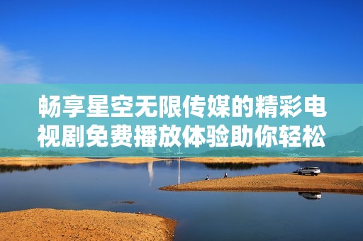 畅享星空无限传媒的精彩电视剧免费播放体验助你轻松追剧