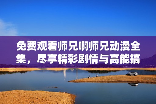 免费观看师兄啊师兄动漫全集，尽享精彩剧情与高能搞笑时刻
