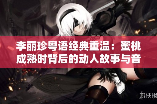 李丽珍粤语经典重温：蜜桃成熟时背后的动人故事与音乐魅力
