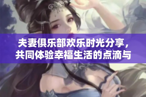 夫妻俱乐部欢乐时光分享，共同体验幸福生活的点滴与乐趣
