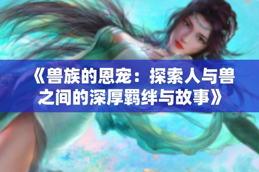 《兽族的恩宠：探索人与兽之间的深厚羁绊与故事》