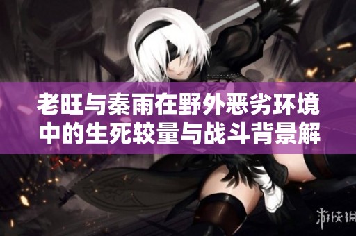老旺与秦雨在野外恶劣环境中的生死较量与战斗背景解析