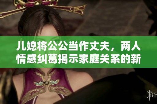 儿媳将公公当作丈夫，两人情感纠葛揭示家庭关系的新挑战
