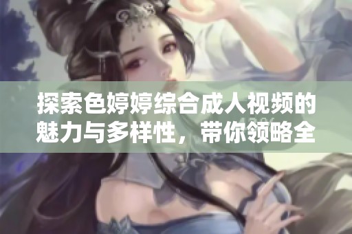 探索色婷婷综合成人视频的魅力与多样性，带你领略全新风潮