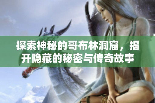 探索神秘的哥布林洞窟，揭开隐藏的秘密与传奇故事