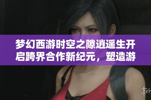 梦幻西游时空之隙逍遥生开启跨界合作新纪元，塑造游戏体验新高度