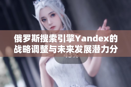 俄罗斯搜索引擎Yandex的战略调整与未来发展潜力分析