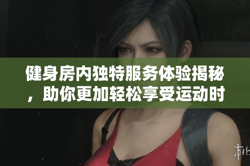 健身房内独特服务体验揭秘，助你更加轻松享受运动时光