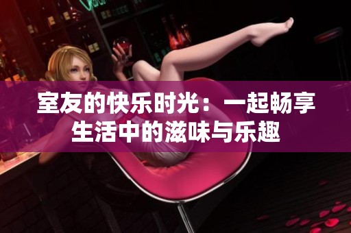 室友的快乐时光：一起畅享生活中的滋味与乐趣