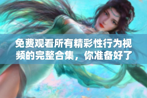 免费观看所有精彩性行为视频的完整合集，你准备好了吗？