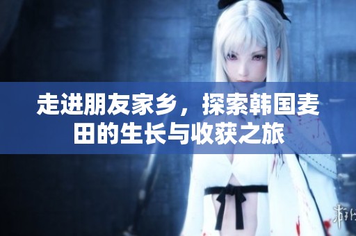 走进朋友家乡，探索韩国麦田的生长与收获之旅