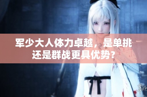 军少大人体力卓越，是单挑还是群战更具优势？
