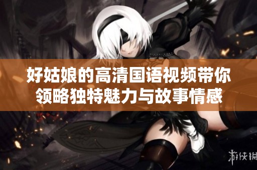 好姑娘的高清国语视频带你领略独特魅力与故事情感