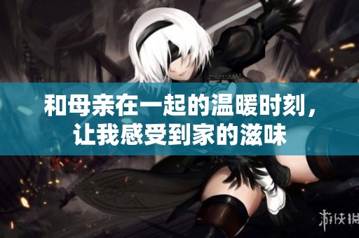 和母亲在一起的温暖时刻，让我感受到家的滋味