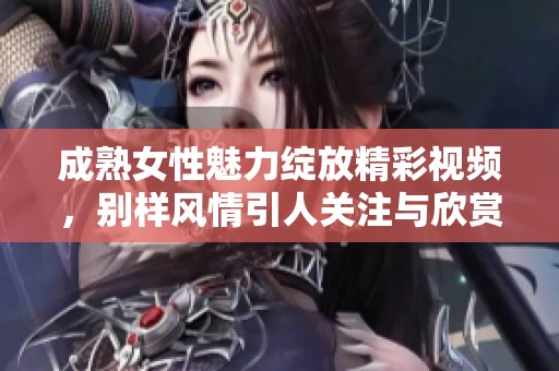 成熟女性魅力绽放精彩视频，别样风情引人关注与欣赏