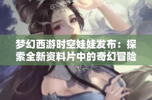 梦幻西游时空娃娃发布：探索全新资料片中的奇幻冒险与秘密