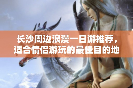 长沙周边浪漫一日游推荐，适合情侣游玩的最佳目的地指南