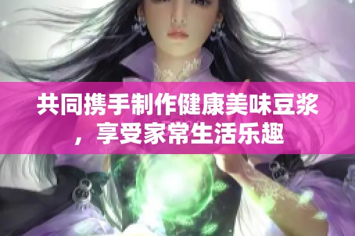 共同携手制作健康美味豆浆，享受家常生活乐趣