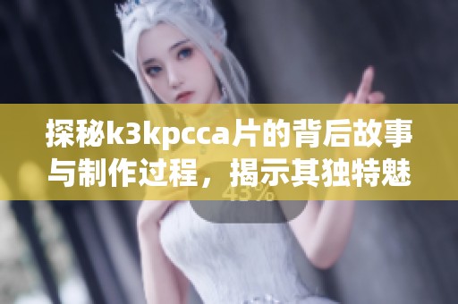 探秘k3kpcca片的背后故事与制作过程，揭示其独特魅力与艺术价值