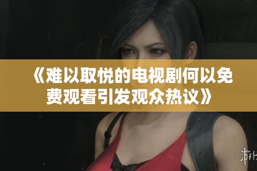 《难以取悦的电视剧何以免费观看引发观众热议》