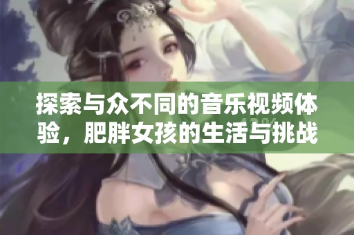 探索与众不同的音乐视频体验，肥胖女孩的生活与挑战展现之旅