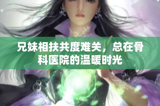 兄妹相扶共度难关，总在骨科医院的温暖时光